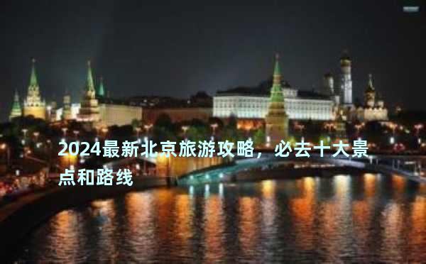2024最新北京旅游攻略，必去十大景点和路线