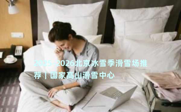 2025-2026北京冰雪季滑雪场推荐｜国家高山滑雪中心