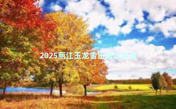 2025丽江玉龙雪山旅游攻略