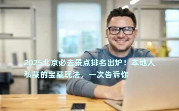 2025北京必去景点排名出炉！本地人私藏的宝藏玩法，一次告诉你