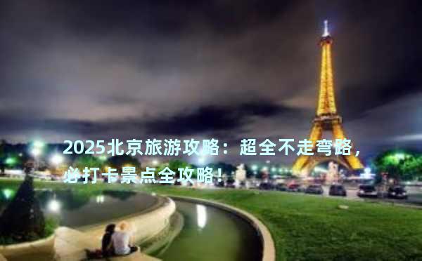 2025北京旅游攻略：超全不走弯路，必打卡景点全攻略！