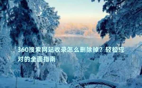 360搜索网站收录怎么删除掉？轻松应对的全面指南