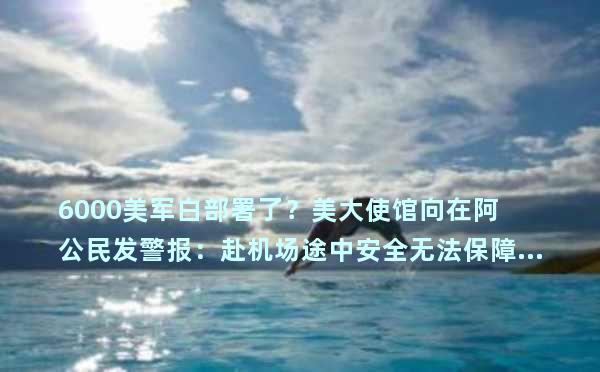 6000美军白部署了？美大使馆向在阿公民发警报：赴机场途中安全无法保障……
