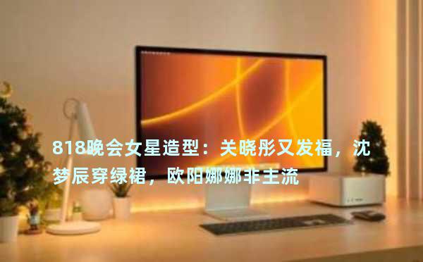 818晚会女星造型：关晓彤又发福，沈梦辰穿绿裙，欧阳娜娜非主流