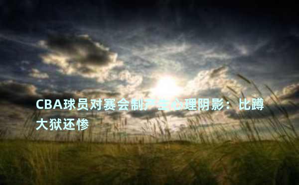 CBA球员对赛会制产生心理阴影：比蹲大狱还惨