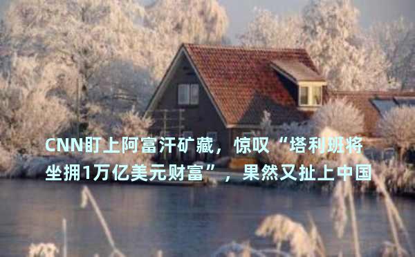 CNN盯上阿富汗矿藏，惊叹“塔利班将坐拥1万亿美元财富”，果然又扯上中国