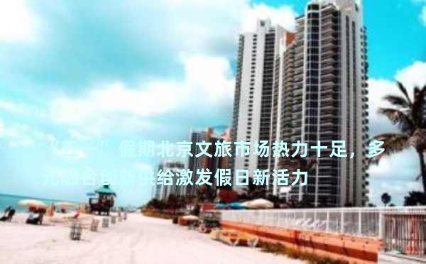 “五一”假期北京文旅市场热力十足，多元融合创新供给激发假日新活力