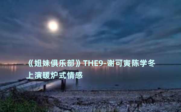 《姐妹俱乐部》THE9-谢可寅陈学冬上演暖炉式情感