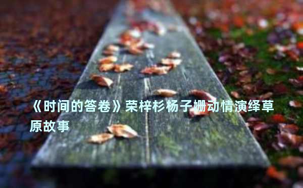 《时间的答卷》荣梓杉杨子姗动情演绎草原故事