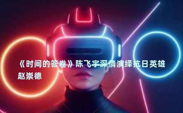 《时间的答卷》陈飞宇深情演绎抗日英雄赵崇德