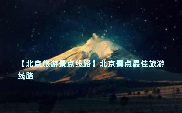 【北京旅游景点线路】北京景点最佳旅游线路