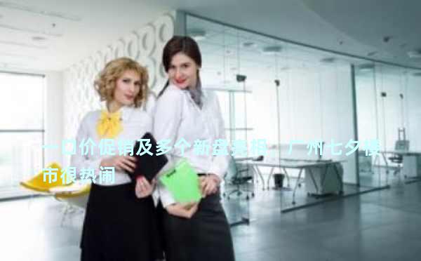 一口价促销及多个新盘亮相，广州七夕楼市很热闹