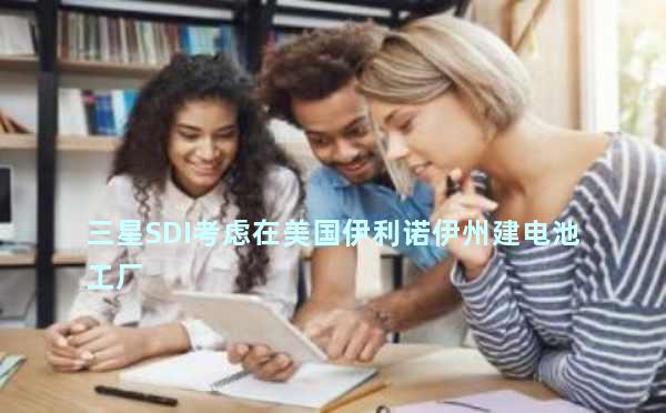 三星SDI考虑在美国伊利诺伊州建电池工厂