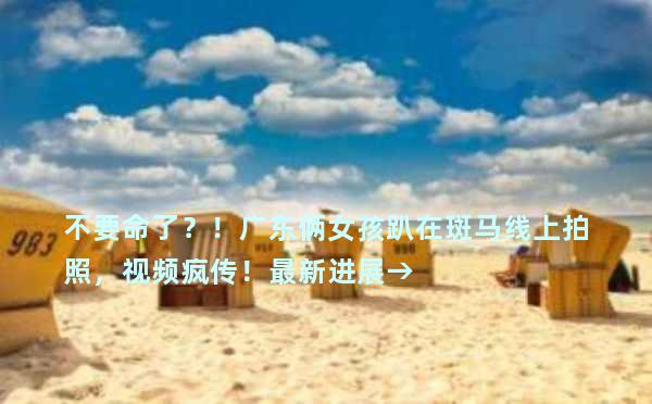 不要命了？！广东俩女孩趴在斑马线上拍照，视频疯传！最新进展→