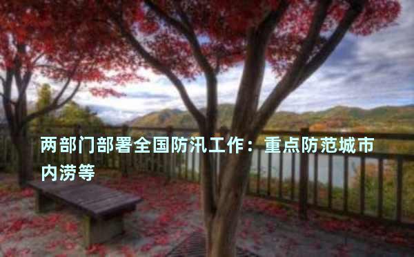 两部门部署全国防汛工作：重点防范城市内涝等