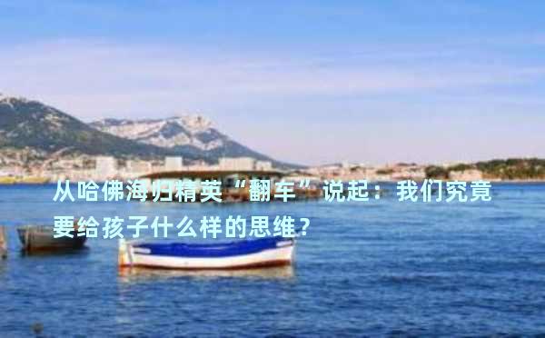 从哈佛海归精英“翻车”说起：我们究竟要给孩子什么样的思维？
