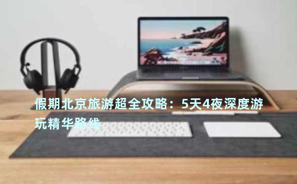 假期北京旅游超全攻略：5天4夜深度游玩精华路线&必打卡景点推荐