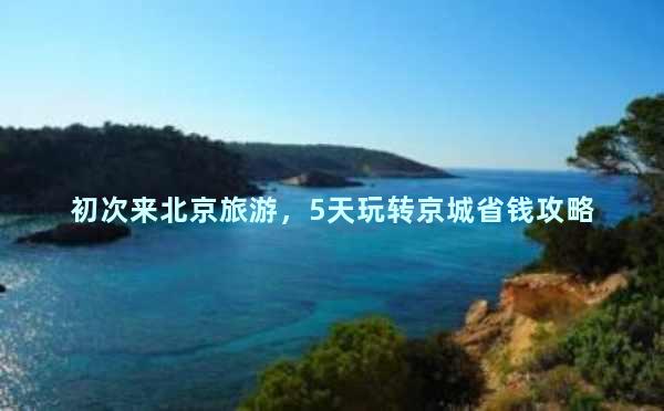 初次来北京旅游，5天玩转京城省钱攻略