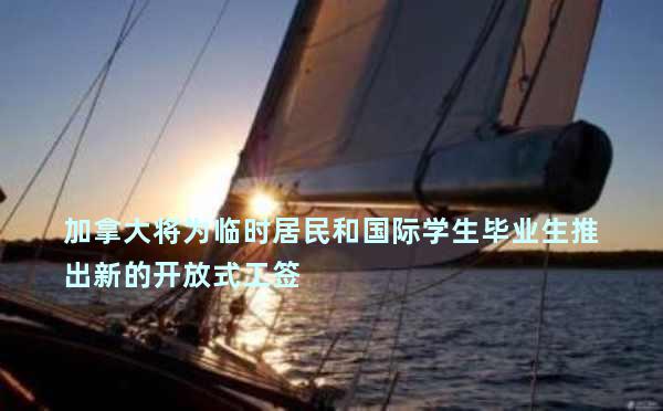 加拿大将为临时居民和国际学生毕业生推出新的开放式工签