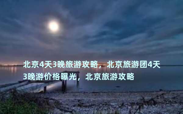 北京4天3晚旅游攻略，北京旅游团4天3晚游价格曝光，北京旅游攻略