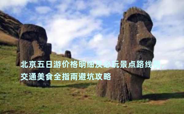 北京五日游价格明细及必玩景点路线图，交通美食全指南避坑攻略