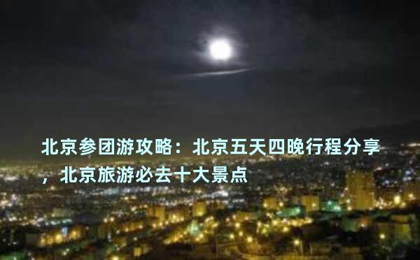 北京参团游攻略：北京五天四晚行程分享，北京旅游必去十大景点