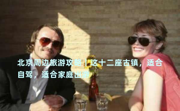 北京周边旅游攻略｜这十二座古镇，适合自驾，适合家庭出游