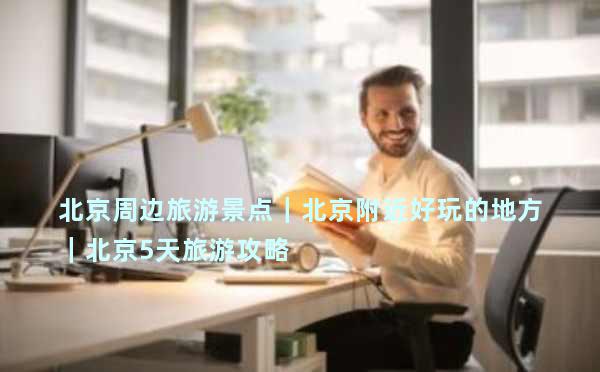 北京周边旅游景点｜北京附近好玩的地方｜北京5天旅游攻略