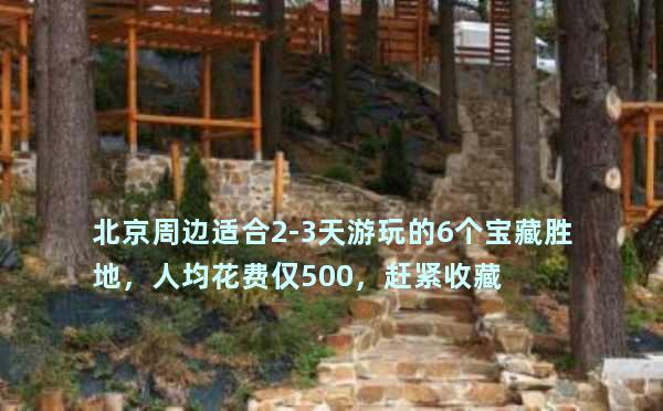 北京周边适合2-3天游玩的6个宝藏胜地，人均花费仅500，赶紧收藏