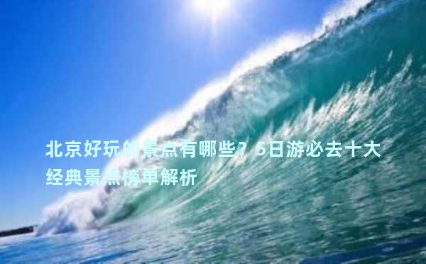 北京好玩的景点有哪些？5日游必去十大经典景点榜单解析
