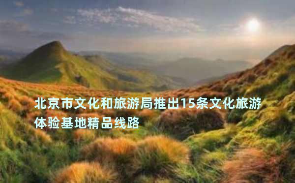 北京市文化和旅游局推出15条文化旅游体验基地精品线路