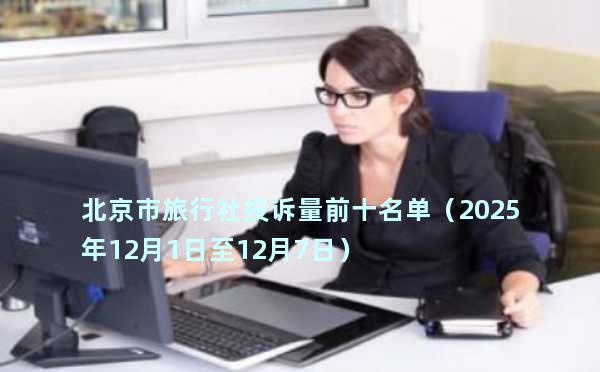 北京市旅行社投诉量前十名单（2025年12月1日至12月7日）