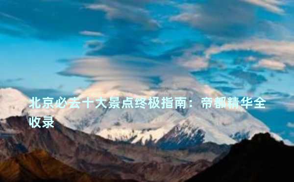 北京必去十大景点终极指南：帝都精华全收录