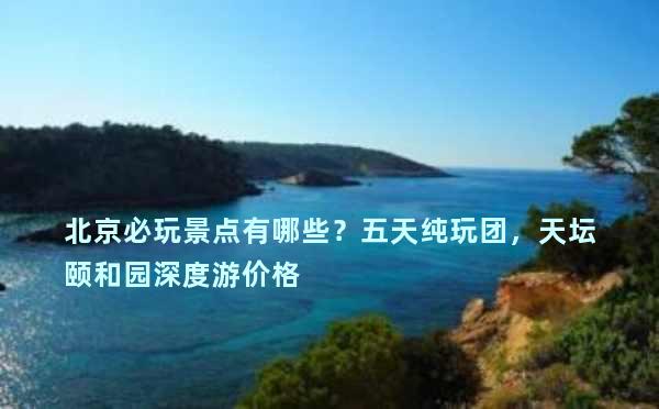 北京必玩景点有哪些？五天纯玩团，天坛颐和园深度游价格