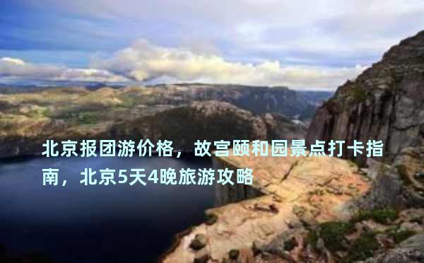 北京报团游价格，故宫颐和园景点打卡指南，北京5天4晚旅游攻略