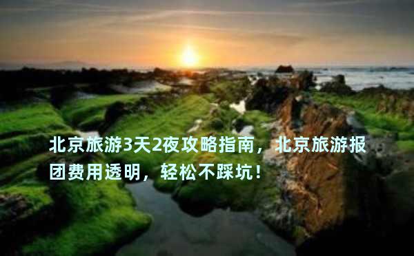 北京旅游3天2夜攻略指南，北京旅游报团费用透明，轻松不踩坑！