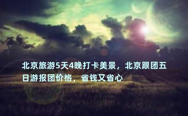 北京旅游5天4晚打卡美景，北京跟团五日游报团价格，省钱又省心