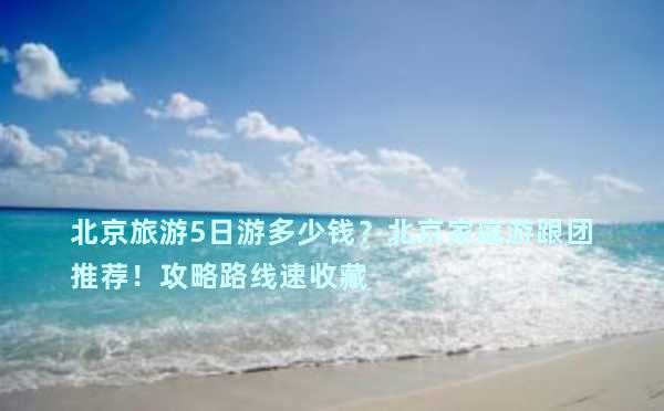 北京旅游5日游多少钱？北京家庭游跟团推荐！攻略路线速收藏