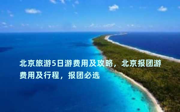 北京旅游5日游费用及攻略，北京报团游费用及行程，报团必选
