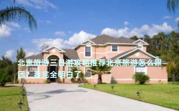 北京旅游三日游攻略推荐北京旅游怎么跟团？看完全明白了