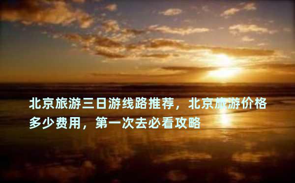 北京旅游三日游线路推荐，北京旅游价格多少费用，第一次去必看攻略