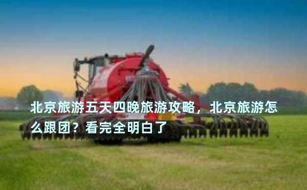 北京旅游五天四晚旅游攻略，北京旅游怎么跟团？看完全明白了