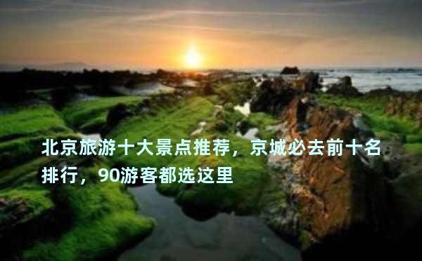 北京旅游十大景点推荐，京城必去前十名排行，90游客都选这里