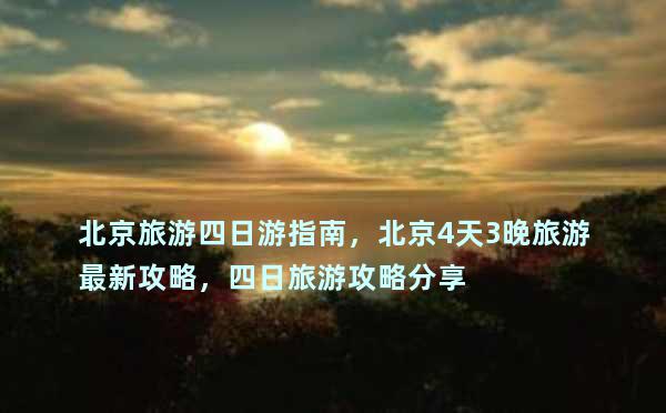 北京旅游四日游指南，北京4天3晚旅游最新攻略，四日旅游攻略分享