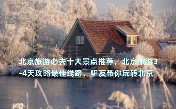 北京旅游必去十大景点推荐，北京旅游3-4天攻略最佳线路，驴友带你玩转北京