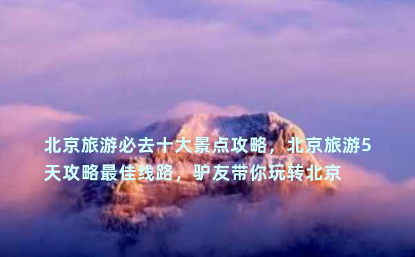 北京旅游必去十大景点攻略，北京旅游5天攻略最佳线路，驴友带你玩转北京