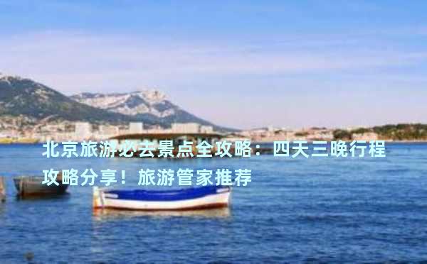 北京旅游必去景点全攻略：四天三晚行程攻略分享！旅游管家推荐