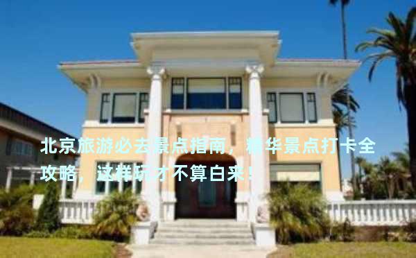 北京旅游必去景点指南，精华景点打卡全攻略，这样玩才不算白来！