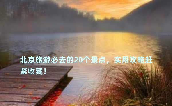 北京旅游必去的20个景点，实用攻略赶紧收藏！