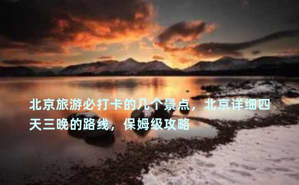 北京旅游必打卡的几个景点，北京详细四天三晚的路线，保姆级攻略